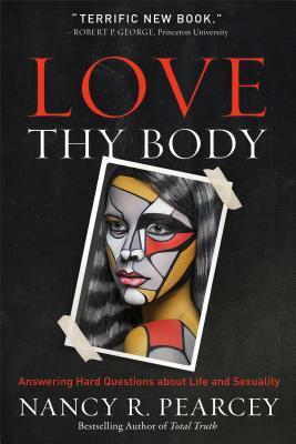 Love Thy Body: Answering Hard Questions about Life and Sexuality by Nancy R. Pearcey