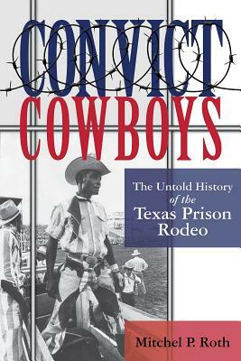 Convict Cowboys: The Untold History of the Texas Prison Rodeo by Mitchel P. Roth