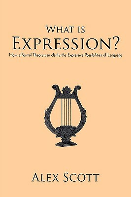What Is Expression?: How a Formal Theory Can Clarify the Expressive Possibilities of Language by Alex Scott, Scott Alex Scott
