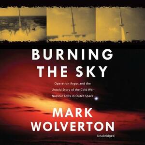 Burning the Sky: Operation Argus and the Untold Story of the Cold War Nuclear Tests in Outer Space by Mark Wolverton