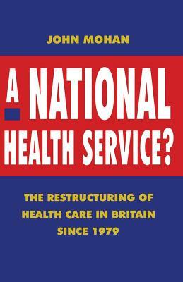 A National Health Service?: The Restructuring of Health Care in Britain Since 1979 by John Mohan