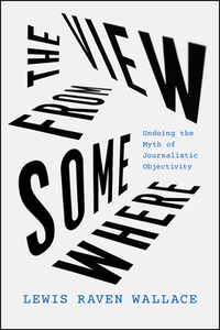 The View from Somewhere: Undoing the Myth of Journalistic Objectivity by Lewis Raven Wallace