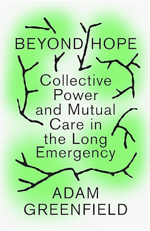 Beyond Hope: Collective Power and Mutual Care in the Long Emergency by Adam Greenfield