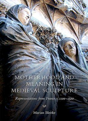 Motherhood and Meaning in Medieval Sculpture: Representations from France, C.1100-1500 by Marian Bleeke