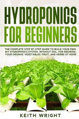 Hydroponics for Beginners: The Complete Step by Step Guide to Build Your Own DIY Hydroponics System, without Soil, for Growing Your Organic Veget by Keith Wright