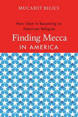 Finding Mecca in America: How Islam Is Becoming an American Religion by Mucahit Bilici