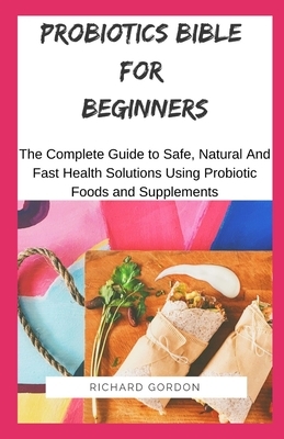 Probiotics Bible for Beginners: The Complete Guide To Safe, Natural And Fast Health Solutions Using Probiotic Foods And Supplements by Richard Gordon