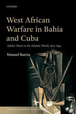 West African Warfare in Bahaia and Cuba: Soldier Slaves in the Atlantic World, 1807-1844 by Manuel Barcia