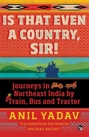 Is That Even a Country, Sir!: Journeys in Northeast India by Train, Bus and Tractor by Anil Yadav