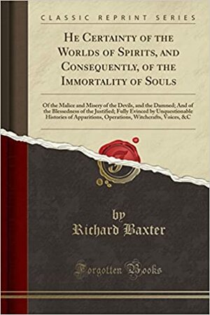 He Certainty of the Worlds of Spirits, and Consequently, of the Immortality of Souls: Of the Malice and Misery of the Devils, and the Damned; And of the Blessedness of the Justified; Fully Evinced by Unquestionable Histories of Apparitions, Operations, Wi by Richard Baxter