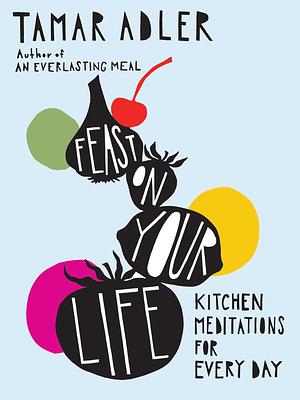 Feast on Your Life: Kitchen Meditations for Every Day by Tamar Adler