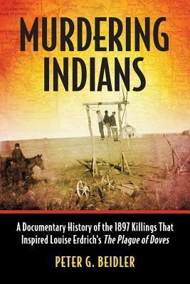 Murdering Indians: A Documentary History of the 1897 Killings That Inspired Louise Erdrich's the Plague of Doves by Peter G. Beidler