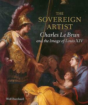The Sovereign Artist: Charles Le Brun and the Image of Louis XIV by Wolf Burchard