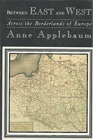 Between East and West: Across the Borderlands of Europe by Anne Applebaum