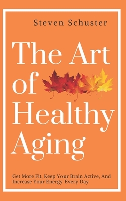 The Art of Healthy Aging: Get More Fit, Keep Your Brain Active, and Increase Your Energy Every Day by Steven Schuster