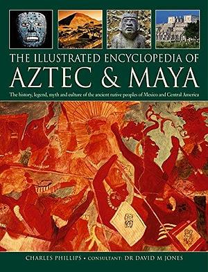 The Illustrated Encyclopedia of Aztec &amp; Maya: The History, Legend, Myth and Culture of the Ancient Native Peoples of Mexico and Central America by Charles Phillips