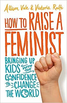 How to Raise a Feminist: Bringing up kids with the confidence to change the world by Victoria Ralfs, Allison Vale