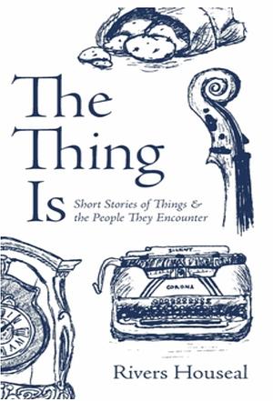 The Thing Is: Short Stories of Things and the People They Encounter by Rivers Houseal