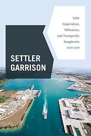Settler Garrison: Debt Imperialism, Militarism, and Transpacific Imaginaries by Jodi Kim