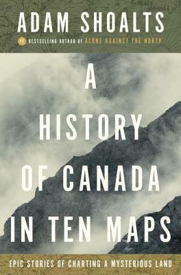 A History of Canada in Ten Maps: Epic Stories of Charting a Mysterious Land by Adam Shoalts