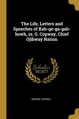 The Life, Letters and Speeches of Kah-Ge-Ga-Gah-Bowh, Or, G. Copway, Chief Ojibway Nation by George Copway