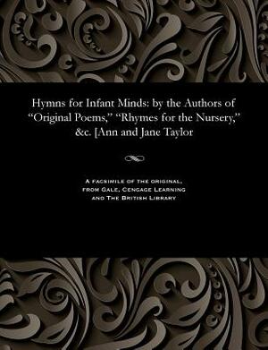 Hymns for Infant Minds: By the Authors of Original Poems, Rhymes for the Nursery, &c. [ann and Jane Taylor by Jane Taylor