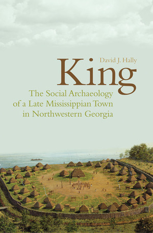 King: The Social Archaeology of a Late Mississippian Town in Northwestern Georgia by David J. Hally