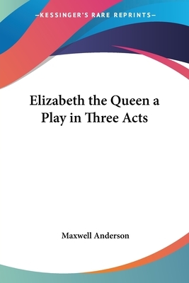 Elizabeth the Queen a Play in Three Acts by Maxwell Anderson