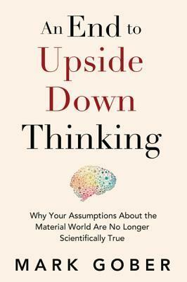 An End to Upside Down Thinking: Why Your Assumptions about the Material World Are No Longer Scientifically True by Mark Gober