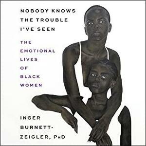 Nobody Knows the Trouble Ive Seen: The Emotional Lives of Black Women by Inger Burnett-Zeigler