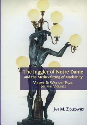 The Juggler of Notre Dame and the Medievalizing of Modernity: Volume 6: War and Peace, Sex and Violence by Jan M. Ziolkowski