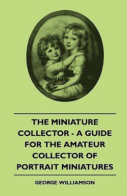 The Miniature Collector - A Guide For The Amateur Collector Of Portrait Miniatures by George Williamson