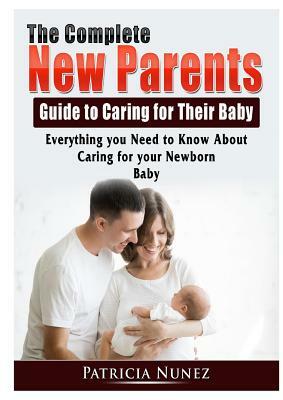 The Complete New Parents Guide to Caring for Their Baby: Everything you Need to Know About Caring for your Newborn Baby by Patricia Nunez