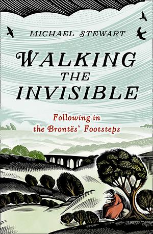 Walking The Invisible: A literary guide through the walks and nature of the Brontë sisters, authors of Jane Eyre and Wuthering Heights, and their beloved Yorkshire by Michael Stewart, Michael Stewart