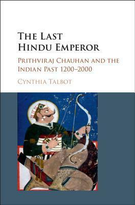 The Last Hindu Emperor: Prithviraj Chauhan and the Indian Past, 1200-2000 by Cynthia Talbot
