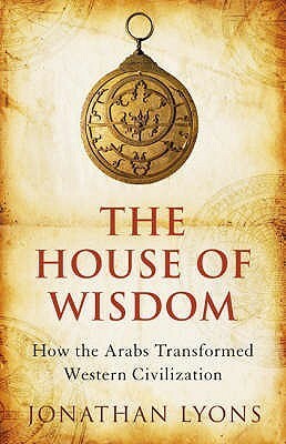 The House Of Wisdom: How The Arabs Transformed Western Civilization by Jonathan Lyons