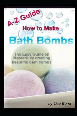 A-Z Guide How to Make Bath Bombs: Easy Guide on Masterfully Creating Beautiful Bath Bombs by Lisa Bond