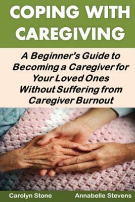 Coping With Caregiving: A Beginner's Guide to Becoming a Caregiver for Your Loved Ones Without Suffering from Caregiver Burnout by Annabelle Stevens, Carolyn Stone