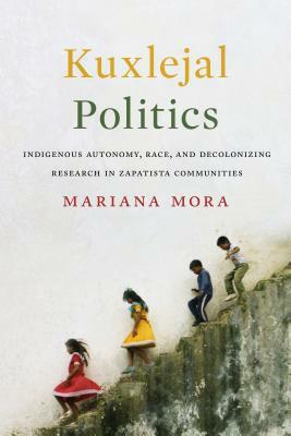 Kuxlejal Politics: Indigenous Autonomy, Race, and Decolonizing Research in Zapatista Communities by Mariana Mora