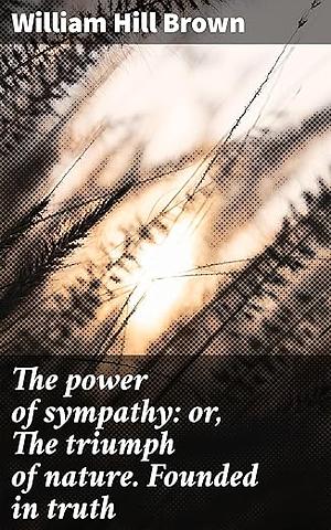 The power of sympathy: or, The triumph of nature. Founded in truth: Exploring Love, Friendship, and Moral Responsibility in Post-Revolutionary America by William Hill Brown