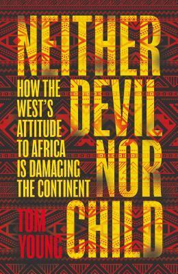 Neither Devil Nor Child: How the West's Attitude to Africa Is Damaging the Continent by Tom Young