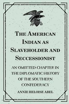 The American Indian as Slaveholder and Seccessionist: An Omitted Chapter in the Diplomatic History of the Southern Confederacy by Annie Heloise Abel