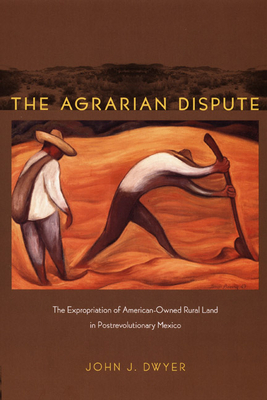 Agrarian Dispute: The Expropriation of American-Owned Rural Land in Postrevolutionary Mexico by John Dwyer