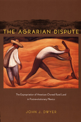 Agrarian Dispute: The Expropriation of American-Owned Rural Land in Postrevolutionary Mexico by John Dwyer