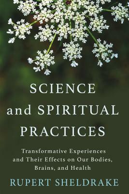 Science and Spiritual Practices: Transformative Experiences and Their Effects on Our Bodies, Brains, and Health by Rupert Sheldrake