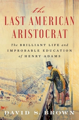 The Last American Aristocrat: The Brilliant Life and Improbable Education of Henry Adams by David S. Brown