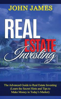 Real Estate Investing: The Advanced Guide to Real Estate Investing (Learn the Secret Hints and Tips to Make Money in Today by John James