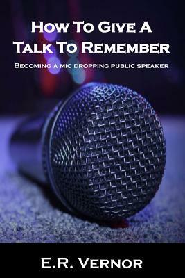 How To Give A Talk To Remember: Becoming a mic dropping public speaker by E. R. Vernor