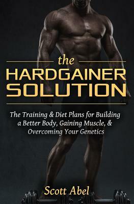 The Hardgainer Solution: The Training and Diet Plans for Building a Better Body, Gaining Muscle, and Overcoming Your Genetics by Scott Abel