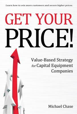 Get Your Price!, Volume 1: Value-Based Strategy for Capital Equipment Companies by Michael Chase